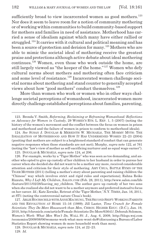182 WILLLAM & MARY JOURNALOF WOMENANDTHELAW  [Vol. 18:161  sufficiently broad to view incarcerated women as good mothers. ™ Nor does it seem to leave room for a notion of community mothering orof working within communities to build community-based support for mothers and families in need of assistance. Motherhood has car- ried a sense of idealism against which many have either rallied or struggled.’** It carries with it cultural and political meaning and has been a source of protection and derision for many.’” Mothers who are able to mimic the societal ideal of mothering receive the greatest, praise and protections although active debate about ideal mothering, continues.** Women, even those who work outside the home, are still largely viewed as “the keeper of the home.”’*” Women who defy cultural norms about mothers and mothering often face criticism and some level of resistance.’* Incarcerated women challenge soci- etal norms about mothering and stand counter to generally accepted views about how “good mothers” conduct themselves.  More than women who work or women who in other ways chal- lenge societal perceptions of womanhood, incarcerated women more directly challenge established perceptions about families, parenting,  123, Brenda V. Smith, Reforming, Reclaiming or Reframing Womanhood: Reflections on Advacacy for Women in Custody, 29 WOMEN’S RTS. L. REP. 1, 5 (2007) (noting the histary of the women’s movement and the conflct between the focus on women in prison and motherhood and the failure of women in prison to conform to motherhood ideals).  124, See SUSAN J. DOUGLAS & MEREDITH W. MICHAELS, THE MOMMY MYTH: THE IDEALIZATION 0F MOTHERHOOD AND HOW I HAS UNDERMINED WOMEN 22-23 (2004) (positing that mothers are subject to s heightoned standard of conduet that can gonerate negative responses when those standards are not met); Murphy, supra note 122, at 761 (noting the "law’s view of mother as sclf-sucrificing nusturer and s equal wago earner’).  125. DOUGLAS & MICHABLS, supra note 124, at 206.  126. For example, works by a “Tiger Mother™ who was secn as too demanding, and an other who opted o give up custods of her children to her husband in order to pursue her carcer when she decided she did not want to be a mother any more, received considerable attontion and eriticism for their style of mothering. ANY CHUA, BATTLE HYMN OF THE. ‘TIGER MOTHER (2011) (telling a mother’s story about parenting and raising children the  Chinose” way which involves strict and rigid rules and expectations); Rahna Reiko Rizzuto, Why 1 Left My Children, SALON.COM (Feb. 28, 2011), httpiiww.salon comflife Ifoature/2011/02/28/leaving_my_children. The author gave up custody of her two sons when she realized she did not want tobe a mother anymore and preferred instead tofocus on her carcer. Id; Kate Zorniko, Retreat of the ‘Tiger Mother, N.Y. TIAES, Jan. 16, 2011, at ST (noting the controversial nature Chua’s book).  127. ARLIE HOCHSCHILD WIT ANNEMACHUNG, THESECOND SHIFT: WORKING PARENTS AND THE REVOLUTION AT HOME 15-16 (1989); Jill Laster, Time Crunch for Female Scientists: They Do More Houseucorl: than Men, CitgoN. HIGHER EDUC. (D.C., Jan. 19, 2010, httpichronicle.comarticle/Femalo-Scientists- Do-Morc/63641/; Deborah Solomon, Women’s Work: What Men Won’t Do, WALL ST. J., Aug. 6, 2009, http:/iblogs.wsj.com Jeconomics/2009/08/08womens-work what-men- want-dof# (Jiscussing  Bureati of Labor Statistics Report showing women do more household work than men).  128 DOUGLAS & MICHABLS, supra note 124, at 22-23  129, Id.  